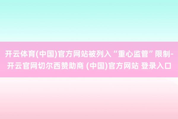 开云体育(中国)官方网站被列入“重心监管”限制-开云官网切尔西赞助商 (中国)官方网站 登录入口