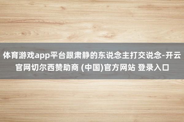 体育游戏app平台跟肃静的东说念主打交说念-开云官网切尔西赞助商 (中国)官方网站 登录入口