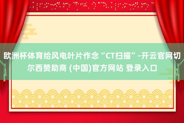 欧洲杯体育给风电叶片作念“CT扫描”-开云官网切尔西赞助商 (中国)官方网站 登录入口