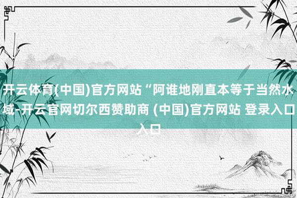 开云体育(中国)官方网站“阿谁地刚直本等于当然水域-开云官网切尔西赞助商 (中国)官方网站 登录入口