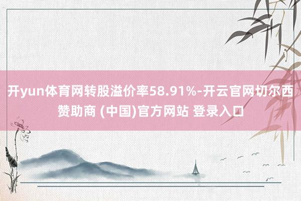 开yun体育网转股溢价率58.91%-开云官网切尔西赞助商 (中国)官方网站 登录入口