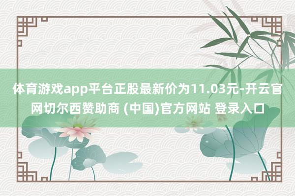 体育游戏app平台正股最新价为11.03元-开云官网切尔西赞助商 (中国)官方网站 登录入口