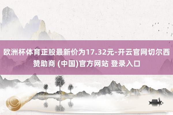 欧洲杯体育正股最新价为17.32元-开云官网切尔西赞助商 (中国)官方网站 登录入口