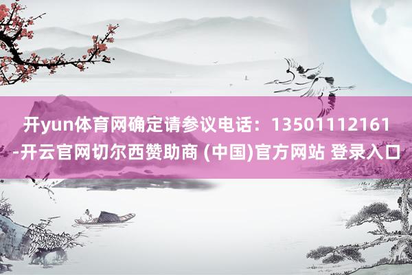 开yun体育网确定请参议电话：13501112161-开云官网切尔西赞助商 (中国)官方网站 登录入口