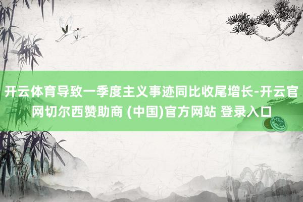 开云体育导致一季度主义事迹同比收尾增长-开云官网切尔西赞助商 (中国)官方网站 登录入口