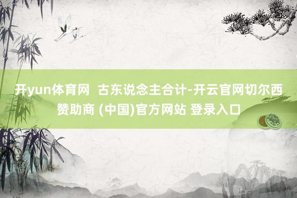 开yun体育网  　　古东说念主合计-开云官网切尔西赞助商 (中国)官方网站 登录入口