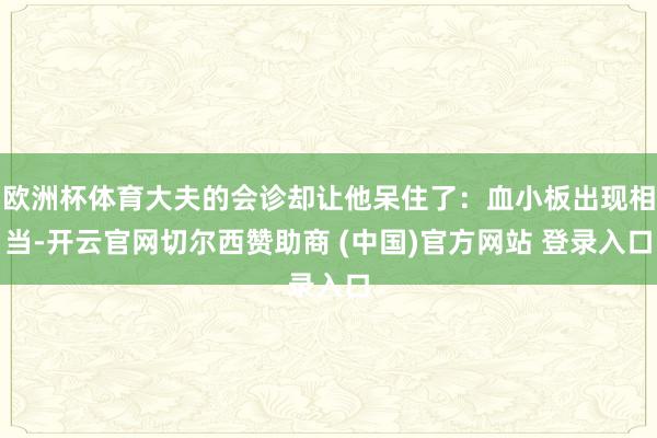 欧洲杯体育大夫的会诊却让他呆住了：血小板出现相当-开云官网切尔西赞助商 (中国)官方网站 登录入口