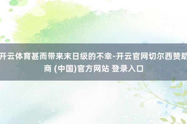 开云体育甚而带来末日级的不幸-开云官网切尔西赞助商 (中国)官方网站 登录入口
