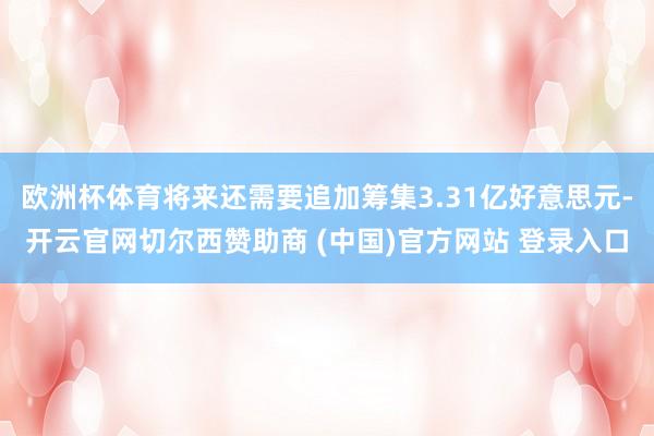 欧洲杯体育将来还需要追加筹集3.31亿好意思元-开云官网切尔西赞助商 (中国)官方网站 登录入口