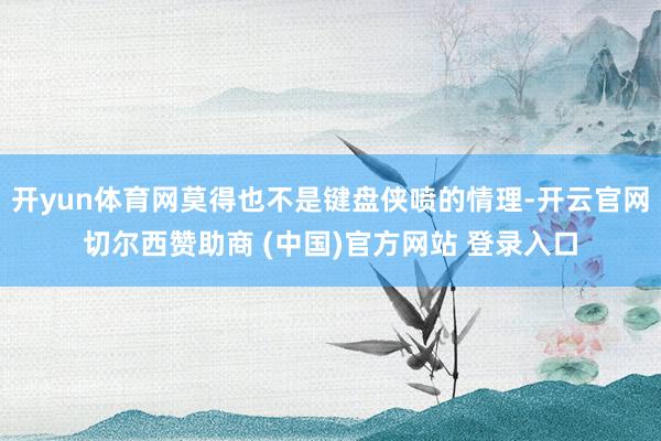 开yun体育网莫得也不是键盘侠喷的情理-开云官网切尔西赞助商 (中国)官方网站 登录入口