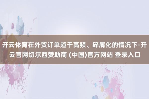 开云体育在外贸订单趋于高频、碎屑化的情况下-开云官网切尔西赞助商 (中国)官方网站 登录入口