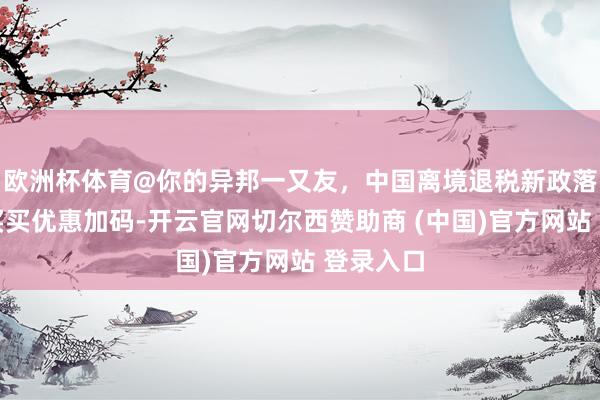 欧洲杯体育@你的异邦一又友，中国离境退税新政落地，买买买优惠加码-开云官网切尔西赞助商 (中国)官方网站 登录入口