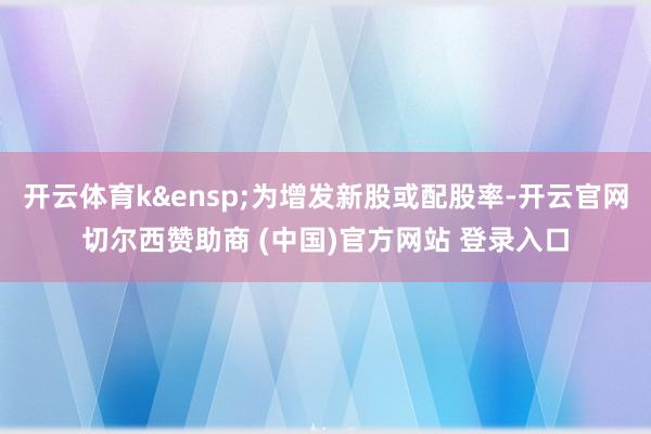 开云体育k 为增发新股或配股率-开云官网切尔西赞助商 (中国)官方网站 登录入口