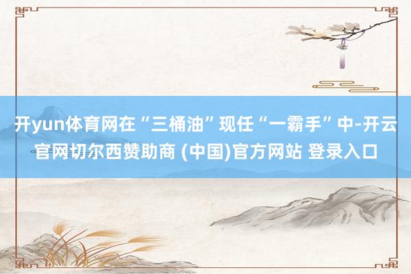 开yun体育网在“三桶油”现任“一霸手”中-开云官网切尔西赞助商 (中国)官方网站 登录入口