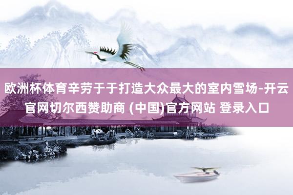 欧洲杯体育辛劳于于打造大众最大的室内雪场-开云官网切尔西赞助商 (中国)官方网站 登录入口