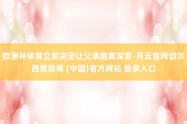 欧洲杯体育立即决定让父亲搬离深宫-开云官网切尔西赞助商 (中国)官方网站 登录入口