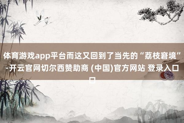 体育游戏app平台而这又回到了当先的“荔枝窘境”-开云官网切尔西赞助商 (中国)官方网站 登录入口