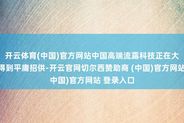 开云体育(中国)官方网站中国高端流露科技正在大众限制内得到平庸招供-开云官网切尔西赞助商 (中国)官方网站 登录入口