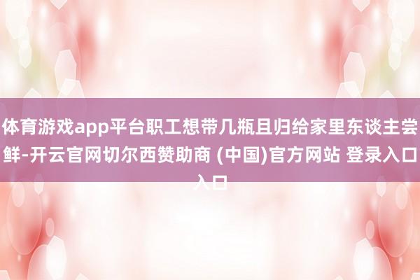 体育游戏app平台职工想带几瓶且归给家里东谈主尝鲜-开云官网切尔西赞助商 (中国)官方网站 登录入口