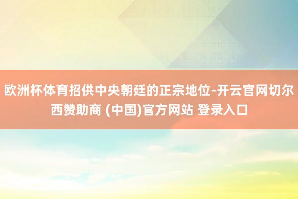 欧洲杯体育招供中央朝廷的正宗地位-开云官网切尔西赞助商 (中国)官方网站 登录入口