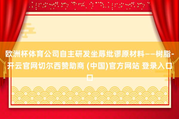 欧洲杯体育公司自主研发坐蓐纰谬原材料——树脂-开云官网切尔西赞助商 (中国)官方网站 登录入口