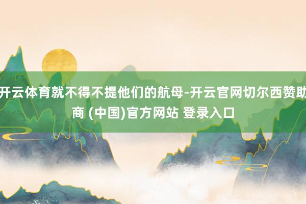 开云体育就不得不提他们的航母-开云官网切尔西赞助商 (中国)官方网站 登录入口