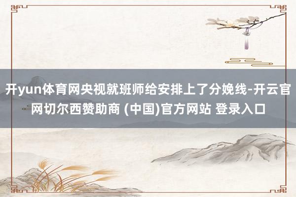 开yun体育网央视就班师给安排上了分娩线-开云官网切尔西赞助商 (中国)官方网站 登录入口
