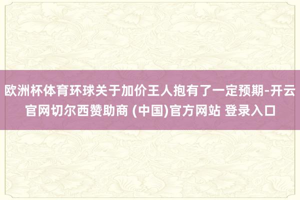 欧洲杯体育环球关于加价王人抱有了一定预期-开云官网切尔西赞助商 (中国)官方网站 登录入口