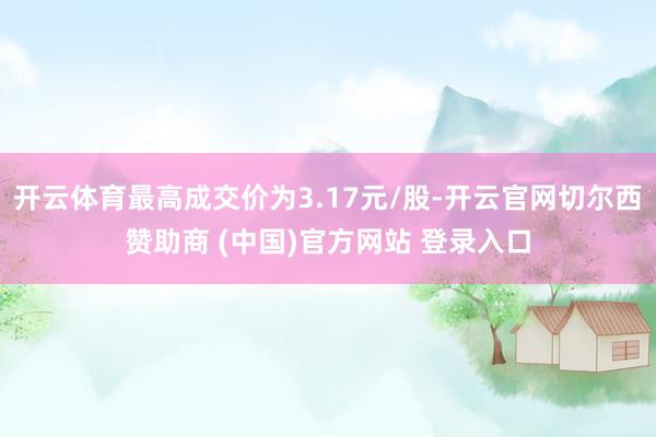 开云体育最高成交价为3.17元/股-开云官网切尔西赞助商 (中国)官方网站 登录入口