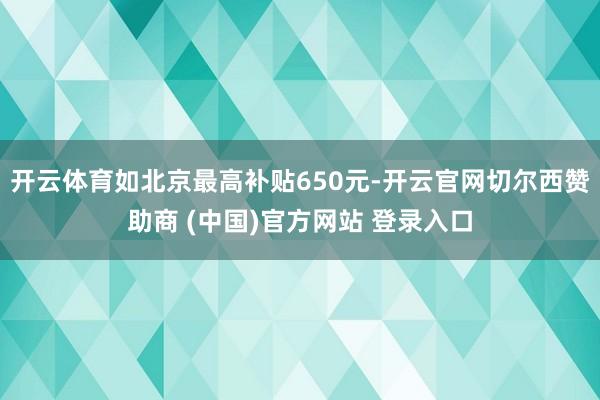 开云体育如北京最高补贴650元-开云官网切尔西赞助商 (中国)官方网站 登录入口