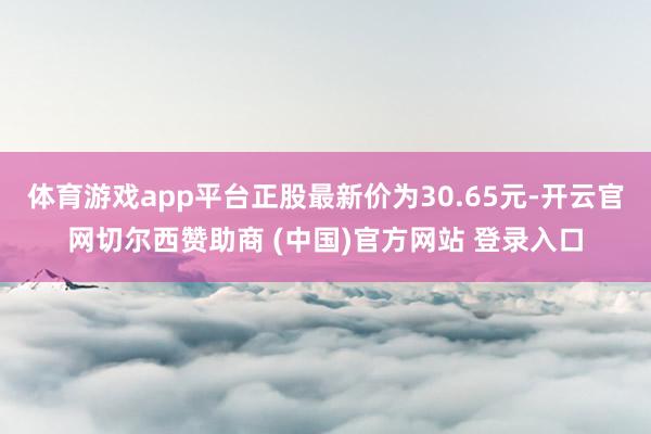 体育游戏app平台正股最新价为30.65元-开云官网切尔西赞助商 (中国)官方网站 登录入口