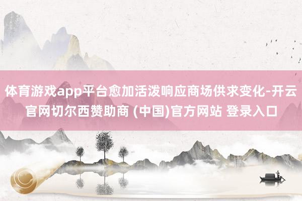 体育游戏app平台愈加活泼响应商场供求变化-开云官网切尔西赞助商 (中国)官方网站 登录入口