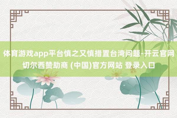 体育游戏app平台慎之又慎措置台湾问题-开云官网切尔西赞助商 (中国)官方网站 登录入口