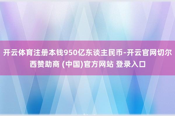 开云体育注册本钱950亿东谈主民币-开云官网切尔西赞助商 (中国)官方网站 登录入口