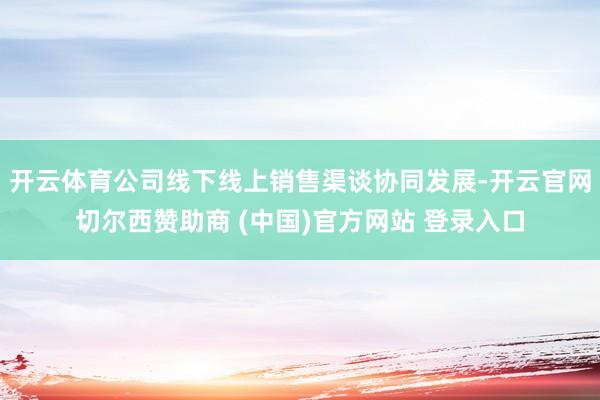 开云体育公司线下线上销售渠谈协同发展-开云官网切尔西赞助商 (中国)官方网站 登录入口