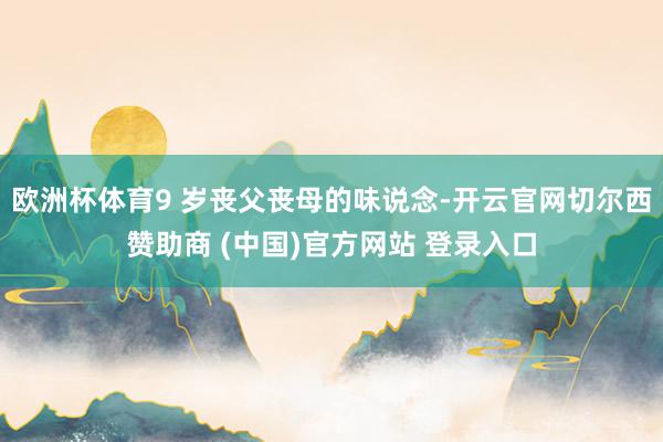 欧洲杯体育9 岁丧父丧母的味说念-开云官网切尔西赞助商 (中国)官方网站 登录入口