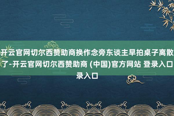 开云官网切尔西赞助商换作念旁东谈主早拍桌子离散了-开云官网切尔西赞助商 (中国)官方网站 登录入口