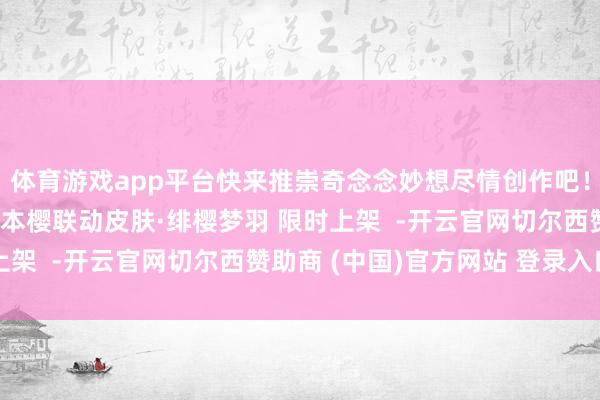 体育游戏app平台快来推崇奇念念妙想尽情创作吧！最低6魂玉得回！木之本樱联动皮肤·绯樱梦羽 限时上架  -开云官网切尔西赞助商 (中国)官方网站 登录入口