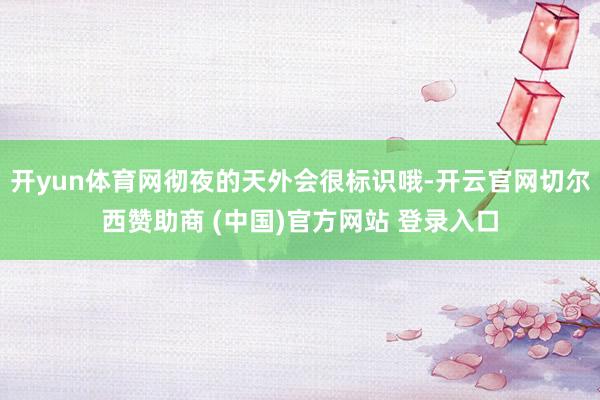 开yun体育网彻夜的天外会很标识哦-开云官网切尔西赞助商 (中国)官方网站 登录入口