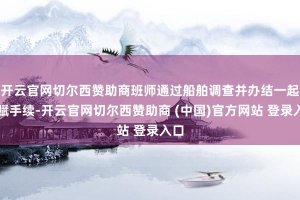 开云官网切尔西赞助商班师通过船舶调查并办结一起禀赋手续-开云官网切尔西赞助商 (中国)官方网站 登录入口