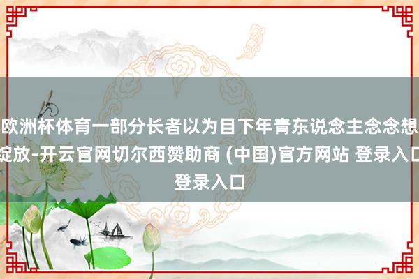欧洲杯体育一部分长者以为目下年青东说念主念念想绽放-开云官网切尔西赞助商 (中国)官方网站 登录入口