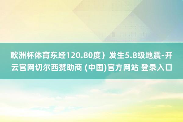 欧洲杯体育东经120.80度）发生5.8级地震-开云官网切尔西赞助商 (中国)官方网站 登录入口