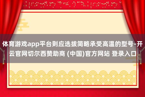 体育游戏app平台则应选拔简略承受高温的型号-开云官网切尔西赞助商 (中国)官方网站 登录入口