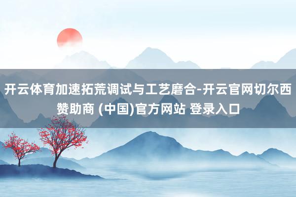 开云体育加速拓荒调试与工艺磨合-开云官网切尔西赞助商 (中国)官方网站 登录入口