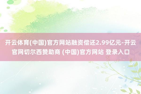 开云体育(中国)官方网站融资偿还2.99亿元-开云官网切尔西赞助商 (中国)官方网站 登录入口
