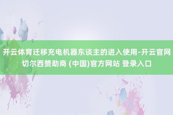开云体育迁移充电机器东谈主的进入使用-开云官网切尔西赞助商 (中国)官方网站 登录入口