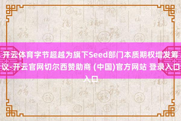 开云体育字节超越为旗下Seed部门本质期权增发筹议-开云官网切尔西赞助商 (中国)官方网站 登录入口
