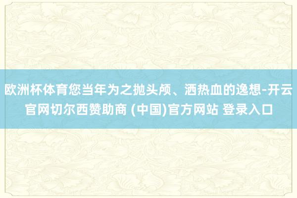 欧洲杯体育您当年为之抛头颅、洒热血的逸想-开云官网切尔西赞助商 (中国)官方网站 登录入口