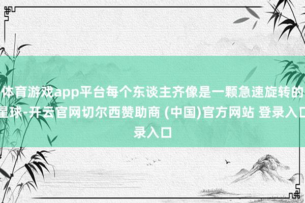 体育游戏app平台每个东谈主齐像是一颗急速旋转的星球-开云官网切尔西赞助商 (中国)官方网站 登录入口