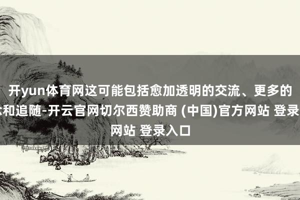 开yun体育网这可能包括愈加透明的交流、更多的转念和追随-开云官网切尔西赞助商 (中国)官方网站 登录入口
